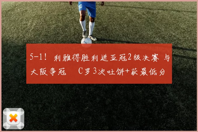 5-1！利雅得胜利进亚冠2级决赛 与大阪争冠  C罗3次吐饼+获最低分