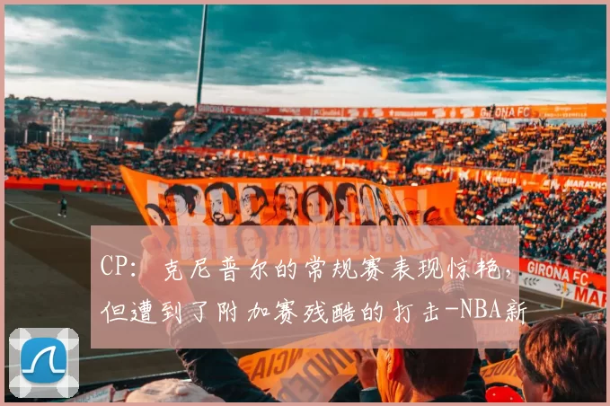CP：克尼普尔的常规赛表现惊艳，但遭到了附加赛残酷的打击-NBA新闻