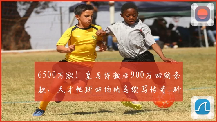 6500万欧！皇马将激活900万回购条款，天才帕斯回伯纳乌续写传奇_科莫_欧元_意甲