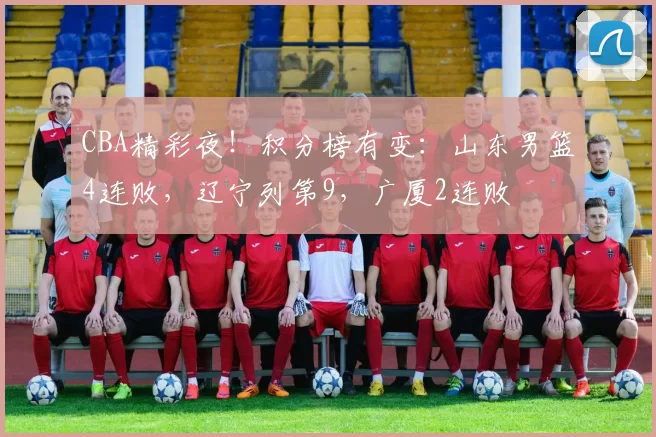 CBA精彩夜！积分榜有变：山东男篮4连败，辽宁列第9，广厦2连败