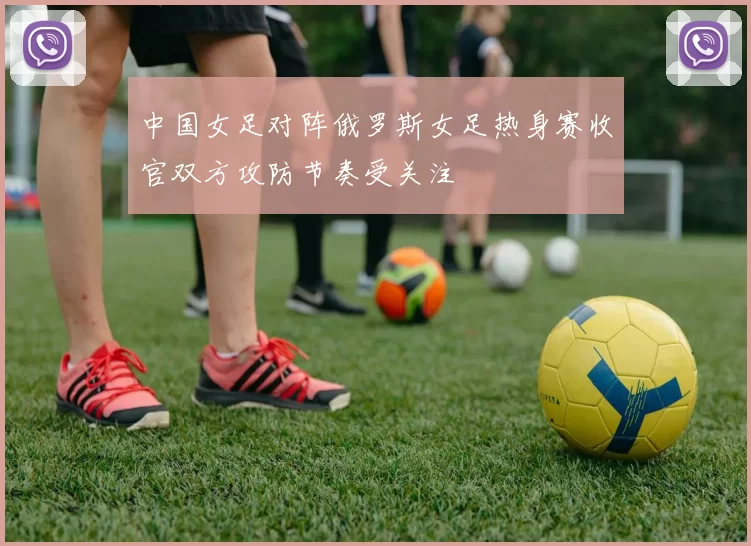 中国女足对阵俄罗斯女足热身赛收官双方攻防节奏受关注