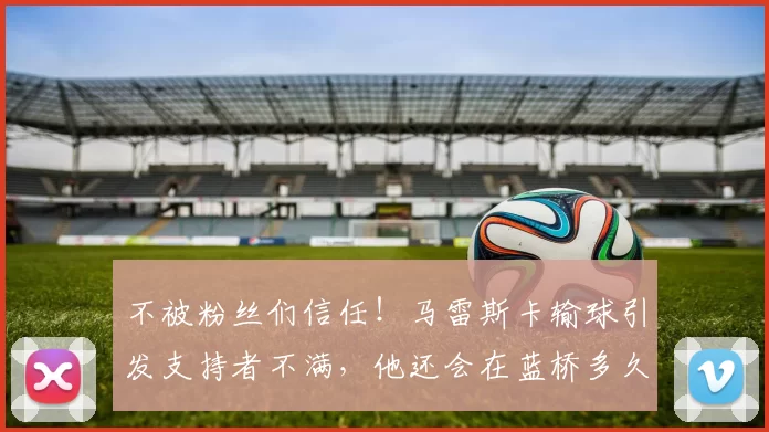 不被粉丝们信任！马雷斯卡输球引发支持者不满，他还会在蓝桥多久