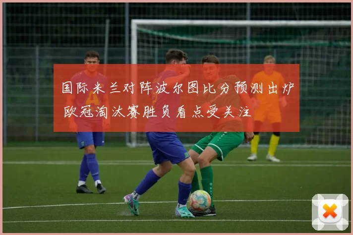 国际米兰对阵波尔图比分预测出炉 欧冠淘汰赛胜负看点受关注