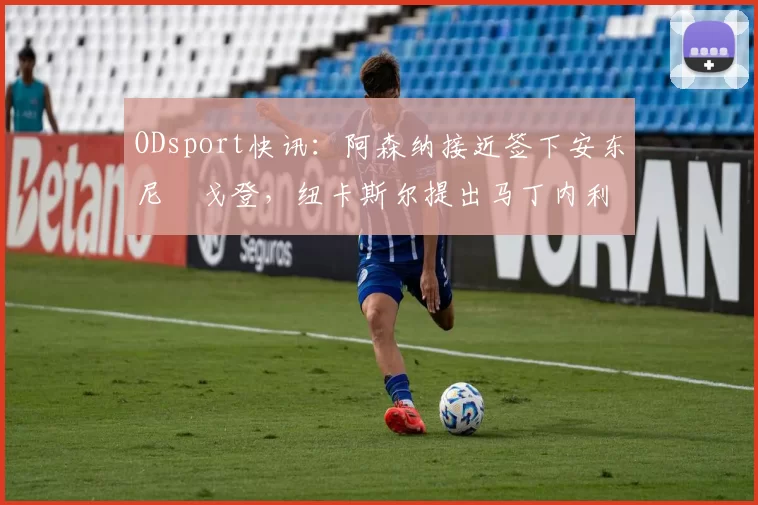ODsport快讯：阿森纳接近签下安东尼・戈登，纽卡斯尔提出马丁内利交换条件_交易_球员_谈判