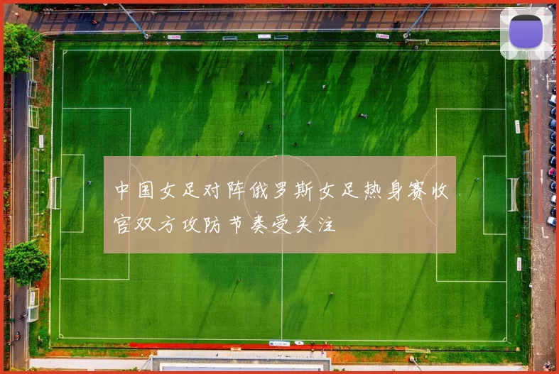 中国女足对阵俄罗斯女足热身赛收官双方攻防节奏受关注