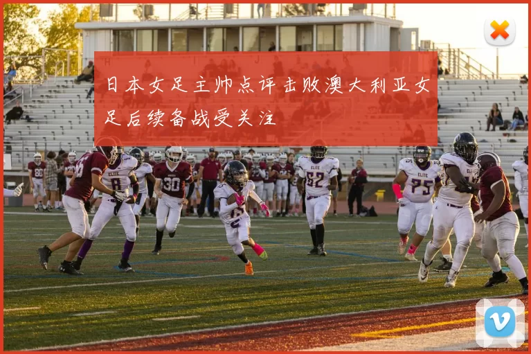 日本女足主帅点评击败澳大利亚女足后续备战受关注