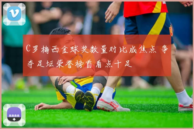 C罗梅西金球奖数量对比成焦点 争夺足坛荣誉榜首看点十足