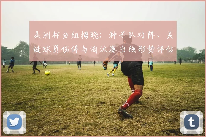美洲杯分组揭晓：种子队对阵、关键球员伤停与淘汰赛出线形势评估