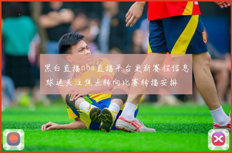 黑白直播nba直播平台更新赛程信息 球迷关注焦点转向比赛转播安排
