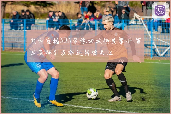 黑白直播NBA录像回放热度攀升 赛后集锦引发球迷持续关注