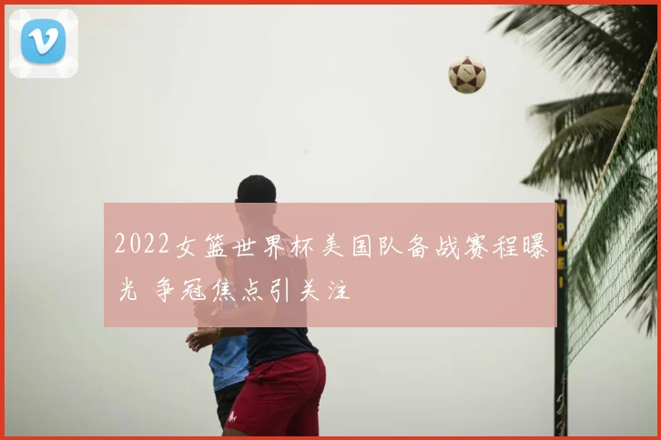 2022女篮世界杯美国队备战赛程曝光 争冠焦点引关注