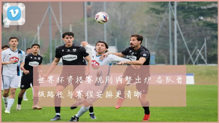 世界杯资格赛规则调整出炉 各队晋级路径与赛程安排更清晰