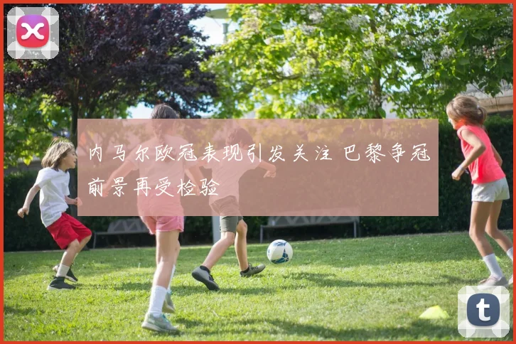 内马尔欧冠表现引发关注 巴黎争冠前景再受检验