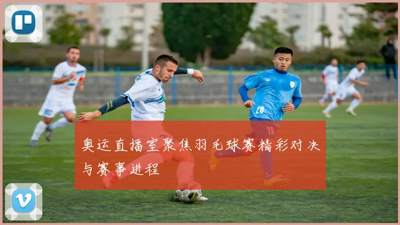 奥运直播室聚焦羽毛球赛精彩对决与赛事进程