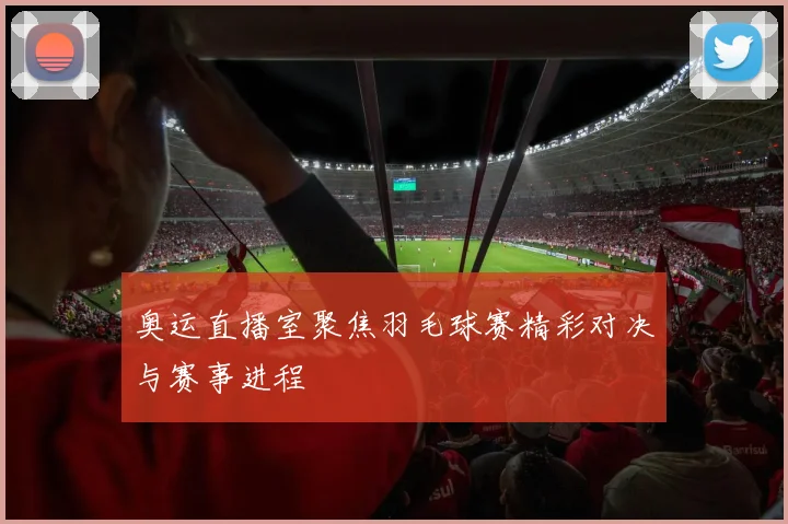 奥运直播室聚焦羽毛球赛精彩对决与赛事进程