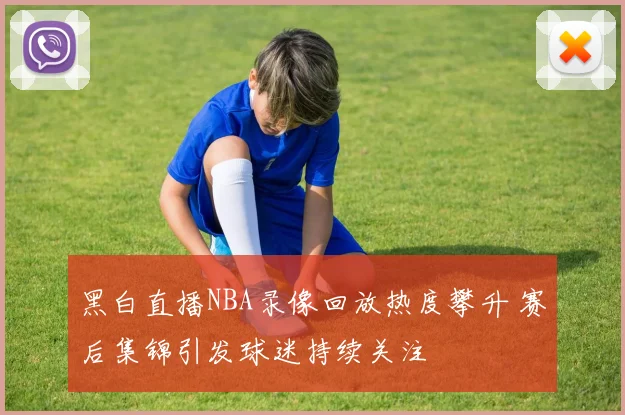 黑白直播NBA录像回放热度攀升 赛后集锦引发球迷持续关注