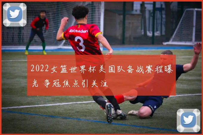 2022女篮世界杯美国队备战赛程曝光 争冠焦点引关注